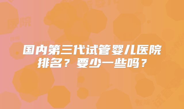 国内第三代试管婴儿医院排名？要少一些吗？