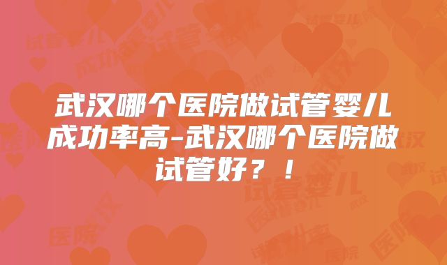 武汉哪个医院做试管婴儿成功率高-武汉哪个医院做试管好？！
