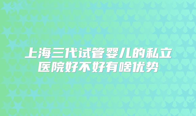 上海三代试管婴儿的私立医院好不好有啥优势