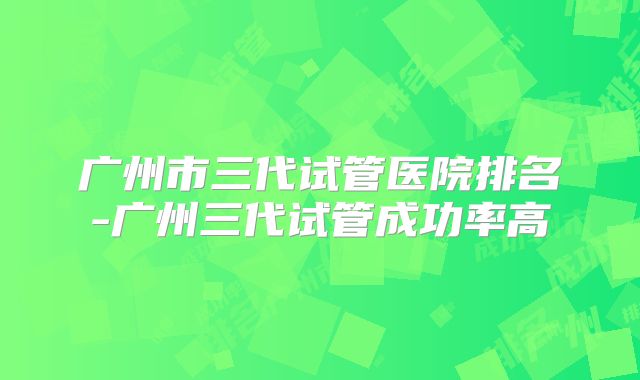 广州市三代试管医院排名-广州三代试管成功率高
