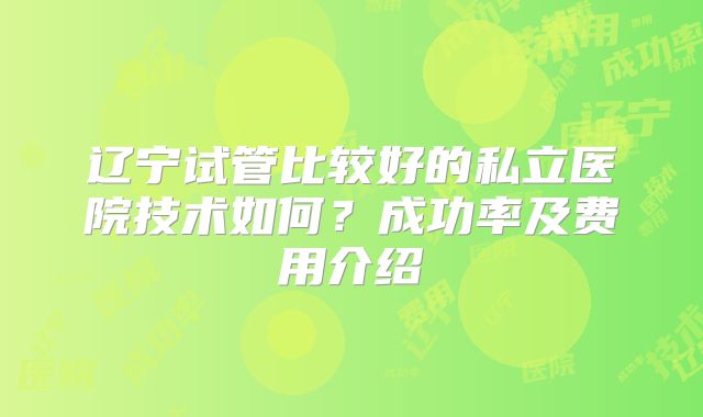 辽宁试管比较好的私立医院技术如何?成功率及费用介绍