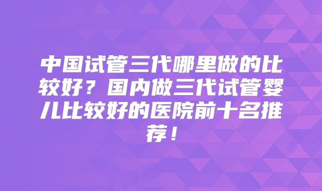 中国试管三代哪里做的比较好？国内做三代试管婴儿比较好的医院前十名推荐！