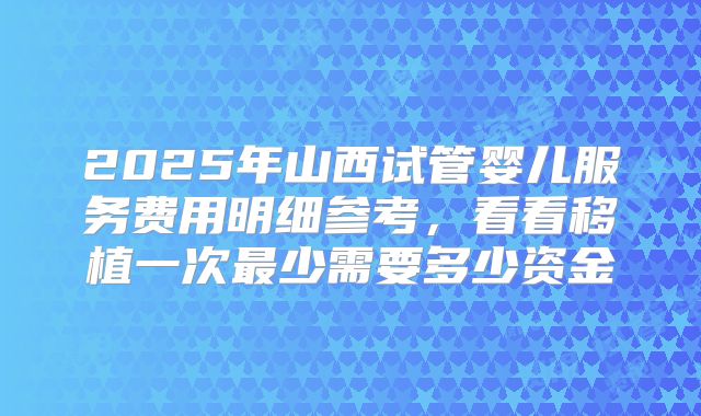 2025年山西试管婴儿服务费用明细参考,看看移植一次最少需要多少资金