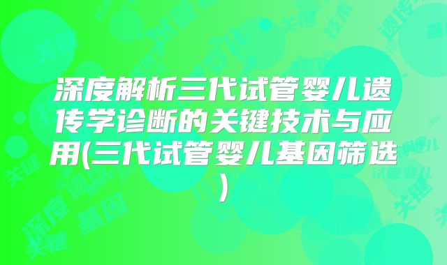 深度解析三代试管婴儿遗传学诊断的关键技术与应用(三代试管婴儿基因筛选)