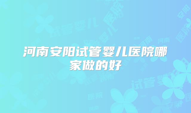 河南安阳试管婴儿医院哪家做的好
