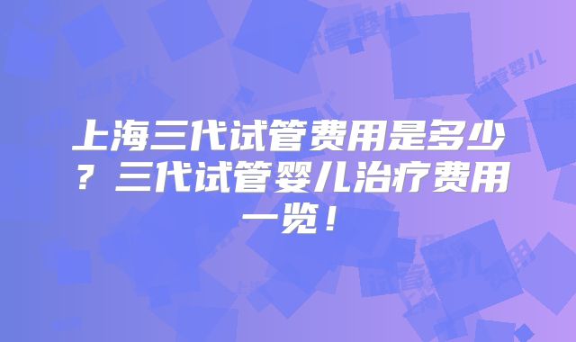 上海三代试管费用是多少？三代试管婴儿治疗费用一览！