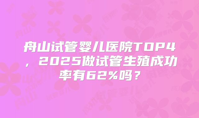 舟山试管婴儿医院TOP4,2025做试管生殖成功率有62%吗?
