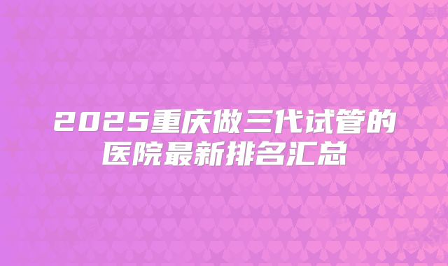 2025重庆做三代试管的医院最新排名汇总