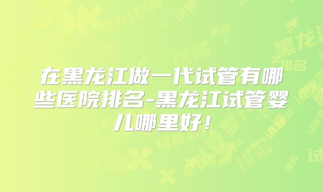 在黑龙江做一代试管有哪些医院排名-黑龙江试管婴儿哪里好!