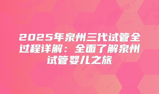 2025年泉州三代试管全过程详解：全面了解泉州试管婴儿之旅