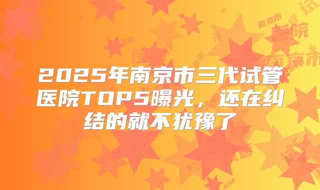 2025年南京市三代试管医院TOP5曝光，还在纠结的就不犹豫了