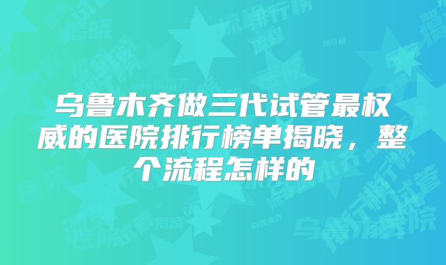 乌鲁木齐做三代试管最权威的医院排行榜单揭晓，整个流程怎样的