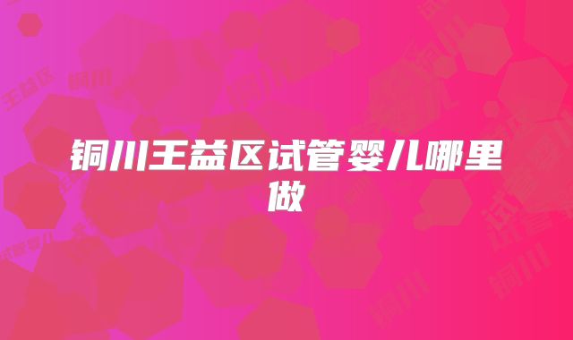铜川王益区试管婴儿哪里做