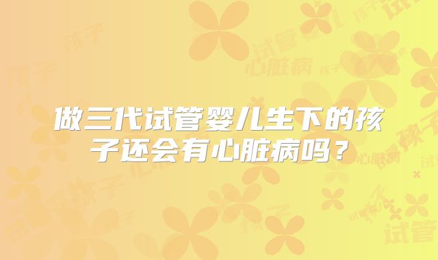 做三代试管婴儿生下的孩子还会有心脏病吗?
