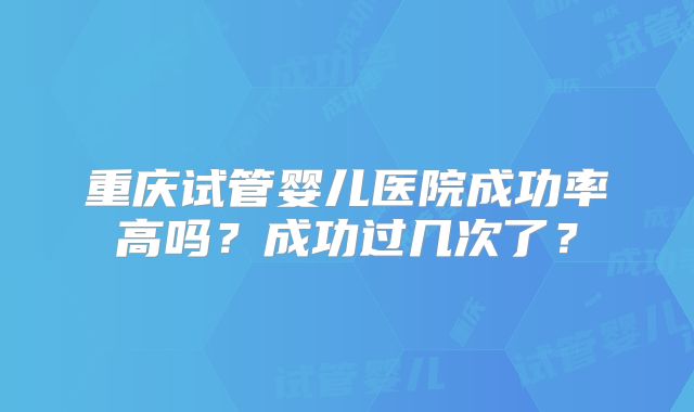 重庆试管婴儿医院成功率高吗？成功过几次了？