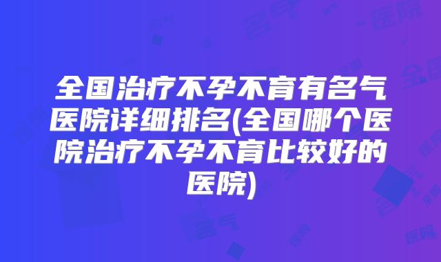全国治疗不孕不育有名气医院详细排名(全国哪个医院治疗不孕不育比较好的医院)