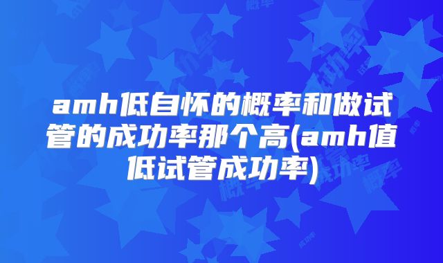 amh低自怀的概率和做试管的成功率那个高(amh值低试管成功率)