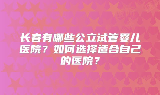 长春有哪些公立试管婴儿医院？如何选择适合自己的医院？