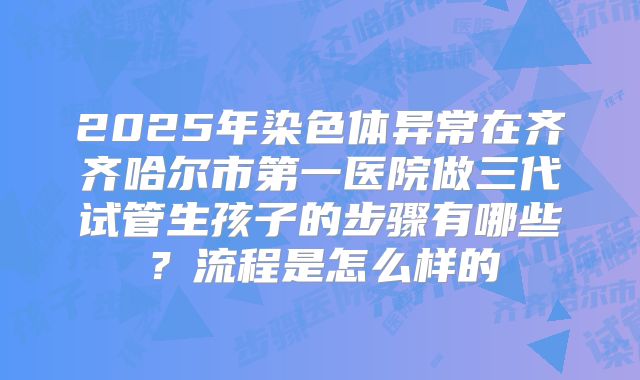 2025年染色体异常在齐齐哈尔市第一医院做三代试管生孩子的步骤有哪些?流程是怎么样的