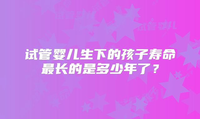 试管婴儿生下的孩子寿命最长的是多少年了？