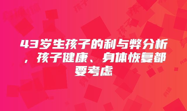 43岁生孩子的利与弊分析,孩子健康、身体恢复都要考虑
