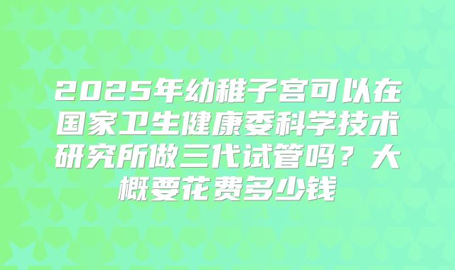 2025年幼稚子宫可以在国家卫生健康委科学技术研究所做三代试管吗?大概要花费多少钱