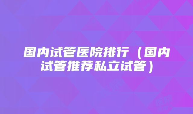 国内试管医院排行(国内试管推荐私立试管)