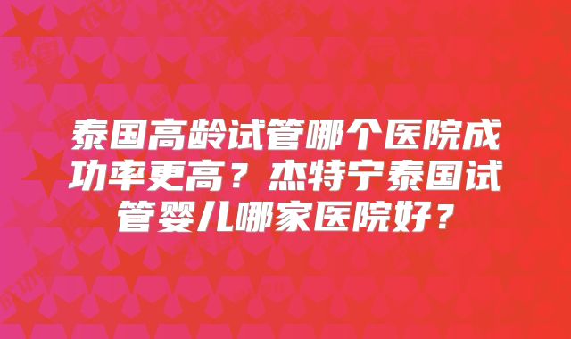 泰国高龄试管哪个医院成功率更高？杰特宁泰国试管婴儿哪家医院好？
