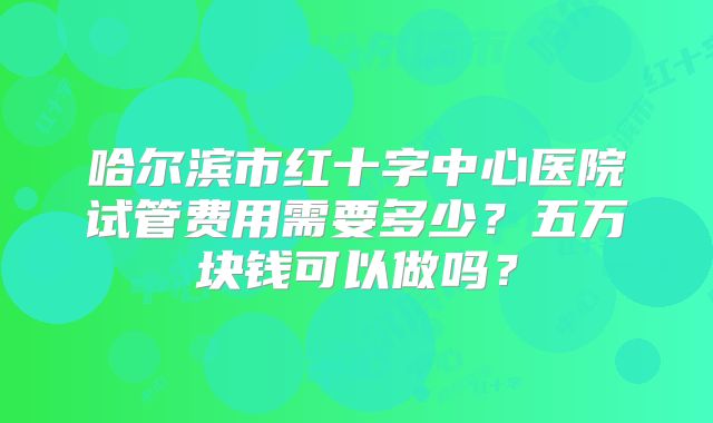哈尔滨市红十字中心医院试管费用需要多少？五万块钱可以做吗？