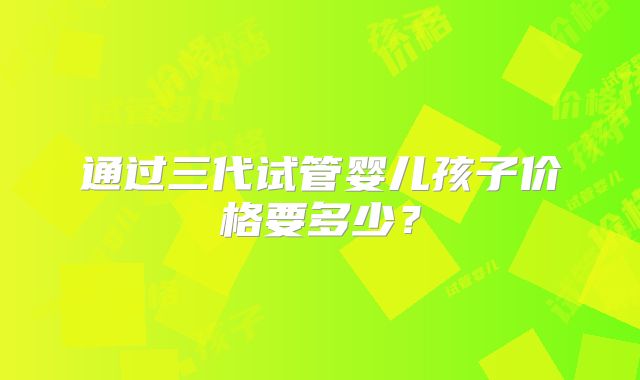 通过三代试管婴儿孩子价格要多少?