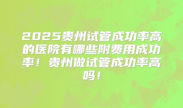 2025贵州试管成功率高的医院有哪些附费用成功率！贵州做试管成功率高吗！