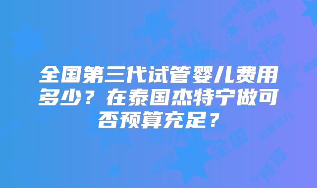 全国第三代试管婴儿费用多少？在泰国杰特宁做可否预算充足？