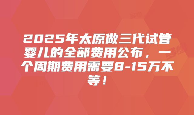 2025年太原做三代试管婴儿的全部费用公布，一个周期费用需要8-15万不等！