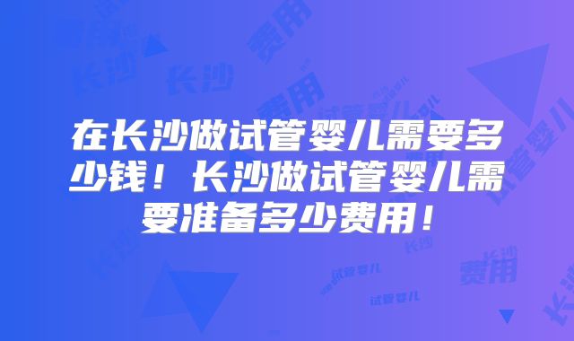 在长沙做试管婴儿需要多少钱！长沙做试管婴儿需要准备多少费用！