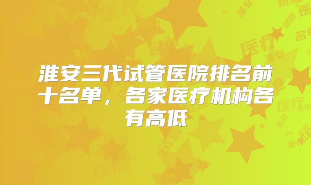 淮安三代试管医院排名前十名单，各家医疗机构各有高低