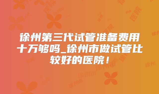 徐州第三代试管准备费用十万够吗_徐州市做试管比较好的医院！