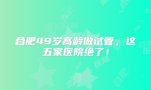 合肥49岁高龄做试管，这五家医院绝了！