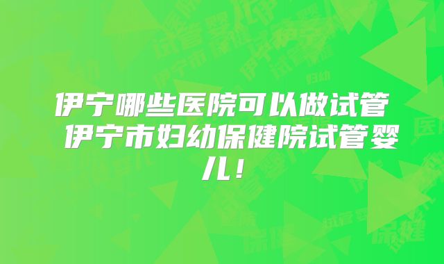 伊宁哪些医院可以做试管 伊宁市妇幼保健院试管婴儿！