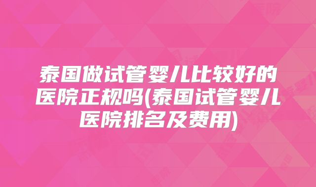 泰国做试管婴儿比较好的医院正规吗(泰国试管婴儿医院排名及费用)