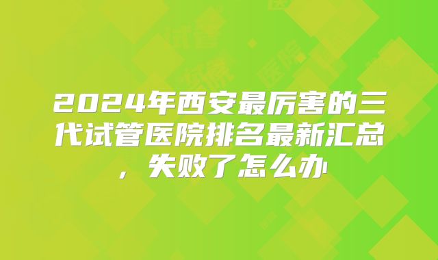 2024年西安最厉害的三代试管医院排名最新汇总，失败了怎么办