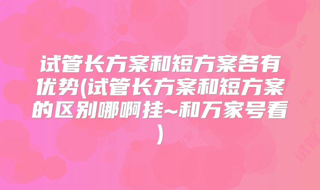 试管长方案和短方案各有优势(试管长方案和短方案的区别哪啊挂~和万家号看)