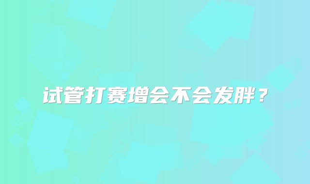 试管打赛增会不会发胖？