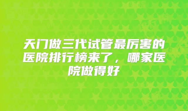 天门做三代试管最厉害的医院排行榜来了，哪家医院做得好