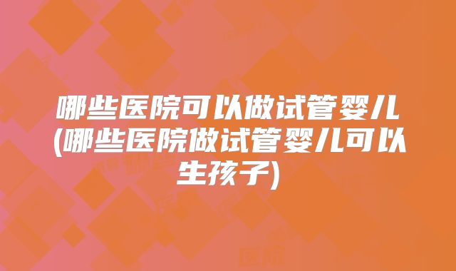 哪些医院可以做试管婴儿(哪些医院做试管婴儿可以生孩子)