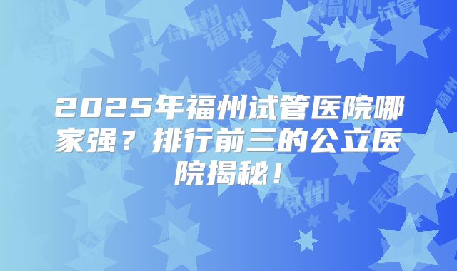 2025年福州试管医院哪家强？排行前三的公立医院揭秘！