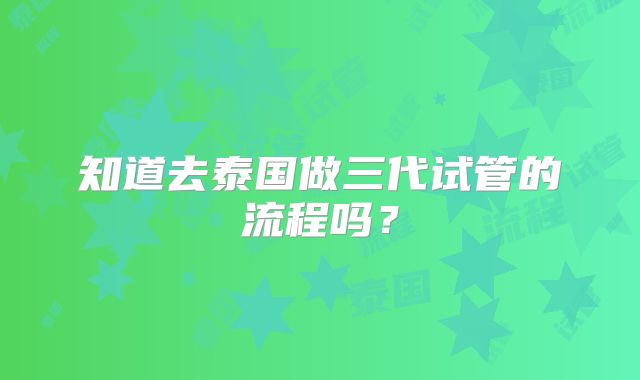 知道去泰国做三代试管的流程吗？