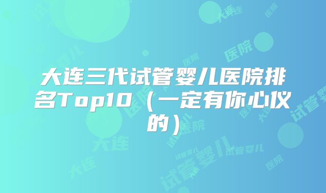 大连三代试管婴儿医院排名Top10(一定有你心仪的)