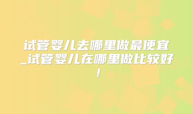 试管婴儿去哪里做最便宜_试管婴儿在哪里做比较好!