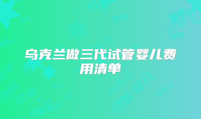 乌克兰做三代试管婴儿费用清单
