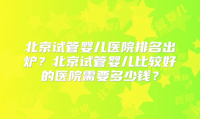 北京试管婴儿医院排名出炉？北京试管婴儿比较好的医院需要多少钱？